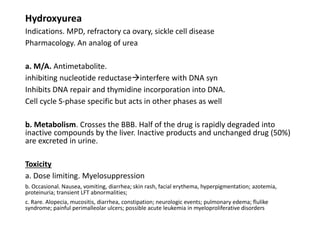 Hydroxyurea
Indications. MPD, refractory ca ovary, sickle cell disease
Pharmacology. An analog of urea
a. M/A. Antimetabolite.
inhibiting nucleotide reductaseinterfere with DNA syn
Inhibits DNA repair and thymidine incorporation into DNA.
Cell cycle S-phase specific but acts in other phases as well
b. Metabolism. Crosses the BBB. Half of the drug is rapidly degraded into
inactive compounds by the liver. Inactive products and unchanged drug (50%)
are excreted in urine.
Toxicity
a. Dose limiting. Myelosuppression
b. Occasional. Nausea, vomiting, diarrhea; skin rash, facial erythema, hyperpigmentation; azotemia,
proteinuria; transient LFT abnormalities;
c. Rare. Alopecia, mucositis, diarrhea, constipation; neurologic events; pulmonary edema; flulike
syndrome; painful perimalleolar ulcers; possible acute leukemia in myeloproliferative disorders
 
