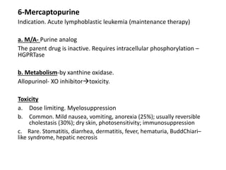 6-Mercaptopurine
Indication. Acute lymphoblastic leukemia (maintenance therapy)
a. M/A- Purine analog
The parent drug is inactive. Requires intracellular phosphorylation –
HGPRTase
b. Metabolism-by xanthine oxidase.
Allopurinol- XO inhibitortoxicity.
Toxicity
a. Dose limiting. Myelosuppression
b. Common. Mild nausea, vomiting, anorexia (25%); usually reversible
cholestasis (30%); dry skin, photosensitivity; immunosuppression
c. Rare. Stomatitis, diarrhea, dermatitis, fever, hematuria, BuddChiari–
like syndrome, hepatic necrosis
 