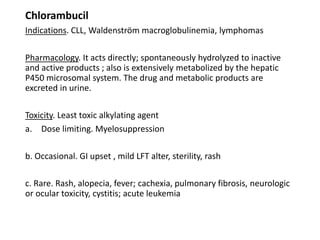 Chlorambucil
Indications. CLL, Waldenström macroglobulinemia, lymphomas
Pharmacology. It acts directly; spontaneously hydrolyzed to inactive
and active products ; also is extensively metabolized by the hepatic
P450 microsomal system. The drug and metabolic products are
excreted in urine.
Toxicity. Least toxic alkylating agent
a. Dose limiting. Myelosuppression
b. Occasional. GI upset , mild LFT alter, sterility, rash
c. Rare. Rash, alopecia, fever; cachexia, pulmonary fibrosis, neurologic
or ocular toxicity, cystitis; acute leukemia
 