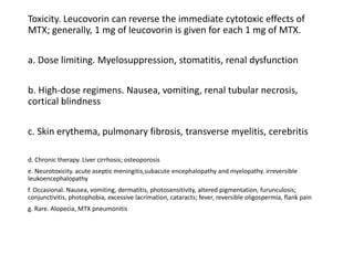 Toxicity. Leucovorin can reverse the immediate cytotoxic effects of
MTX; generally, 1 mg of leucovorin is given for each 1 mg of MTX.
a. Dose limiting. Myelosuppression, stomatitis, renal dysfunction
b. High-dose regimens. Nausea, vomiting, renal tubular necrosis,
cortical blindness
c. Skin erythema, pulmonary fibrosis, transverse myelitis, cerebritis
d. Chronic therapy. Liver cirrhosis; osteoporosis
e. Neurotoxicity. acute aseptic meningitis,subacute encephalopathy and myelopathy. irreversible
leukoencephalopathy
f. Occasional. Nausea, vomiting, dermatitis, photosensitivity, altered pigmentation, furunculosis;
conjunctivitis, photophobia, excessive lacrimation, cataracts; fever, reversible oligospermia, flank pain
g. Rare. Alopecia, MTX pneumonitis
 
