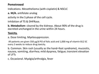 Pemetrexed
Indications. Mesothelioma (with cisplatin) & NSCLC
a. M/A. antifolate analog
activity in the S phase of the cell cycle.
Inhibition of TS & DHFRase.
b. Metabolism- cleared by the kidneys. About 90% of the drug is
excreted unchanged in the urine within 24 hours.
Toxicity.
a. Dose limiting. Myelosuppression.
All patients are given 350 μg/d PO of folic acid and 1,000 mg of vitamin B12 SC
every 3 weeks to reduce drug toxicity.
b. Common. Skin rash (usually as the hand–foot syndrome), mucositis,
nausea, vomiting, diarrhea; mild dyspnea, fatigue; transient elevation
of LFTs
c. Occasional. Myalgia/arthralgia, fever
 