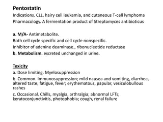 Pentostatin
Indications. CLL, hairy cell leukemia, and cutaneous T-cell lymphoma
Pharmacology. A fermentation product of Streptomyces antibioticus
a. M/A- Antimetabolite.
Both cell cycle specific and cell cycle nonspecific.
Inhibitor of adenine deaminase., ribonucleotide reductase
b. Metabolism. excreted unchanged in urine.
Toxicity
a. Dose limiting. Myelosuppression
b. Common. Immunosuppression; mild nausea and vomiting, diarrhea,
altered taste; fatigue, fever; erythematous, papular, vesiculobullous
rashes
c. Occasional. Chills, myalgia, arthralgia; abnormal LFTs;
keratoconjunctivitis, photophobia; cough, renal failure
 