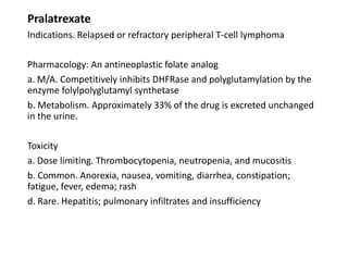 Pralatrexate
Indications. Relapsed or refractory peripheral T-cell lymphoma
Pharmacology: An antineoplastic folate analog
a. M/A. Competitively inhibits DHFRase and polyglutamylation by the
enzyme folylpolyglutamyl synthetase
b. Metabolism. Approximately 33% of the drug is excreted unchanged
in the urine.
Toxicity
a. Dose limiting. Thrombocytopenia, neutropenia, and mucositis
b. Common. Anorexia, nausea, vomiting, diarrhea, constipation;
fatigue, fever, edema; rash
d. Rare. Hepatitis; pulmonary infiltrates and insufficiency
 