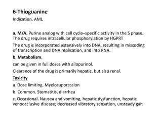 6-Thioguanine
Indication. AML
a. M/A. Purine analog with cell cycle–specific activity in the S phase.
The drug requires intracellular phosphorylation by HGPRT
The drug is incorporated extensively into DNA, resulting in miscoding
of transcription and DNA replication, and into RNA.
b. Metabolism.
can be given in full doses with allopurinol.
Clearance of the drug is primarily hepatic, but also renal.
Toxicity
a. Dose limiting. Myelosuppression
b. Common. Stomatitis, diarrhea
c. Occasional. Nausea and vomiting, hepatic dysfunction, hepatic
venoocclusive disease; decreased vibratory sensation, unsteady gait
 