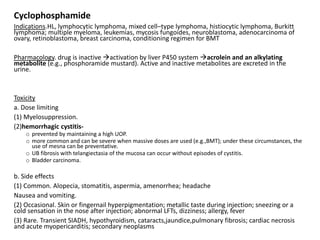 Cyclophosphamide
Indications.HL, lymphocytic lymphoma, mixed cell–type lymphoma, histiocytic lymphoma, Burkitt
lymphoma; multiple myeloma, leukemias, mycosis fungoides, neuroblastoma, adenocarcinoma of
ovary, retinoblastoma, breast carcinoma, conditioning regimen for BMT
Pharmacology. drug is inactive activation by liver P450 system acrolein and an alkylating
metabolite (e.g., phosphoramide mustard). Active and inactive metabolites are excreted in the
urine.
Toxicity
a. Dose limiting
(1) Myelosuppression.
(2)hemorrhagic cystitis-
o prevented by maintaining a high UOP.
o more common and can be severe when massive doses are used (e.g.,BMT); under these circumstances, the
use of mesna can be preventative.
o UB fibrosis with telangiectasia of the mucosa can occur without episodes of cystitis.
o Bladder carcinoma.
b. Side effects
(1) Common. Alopecia, stomatitis, aspermia, amenorrhea; headache
Nausea and vomiting.
(2) Occasional. Skin or fingernail hyperpigmentation; metallic taste during injection; sneezing or a
cold sensation in the nose after injection; abnormal LFTs, dizziness; allergy, fever
(3) Rare. Transient SIADH, hypothyroidism, cataracts,jaundice,pulmonary fibrosis; cardiac necrosis
and acute myopericarditis; secondary neoplasms
 