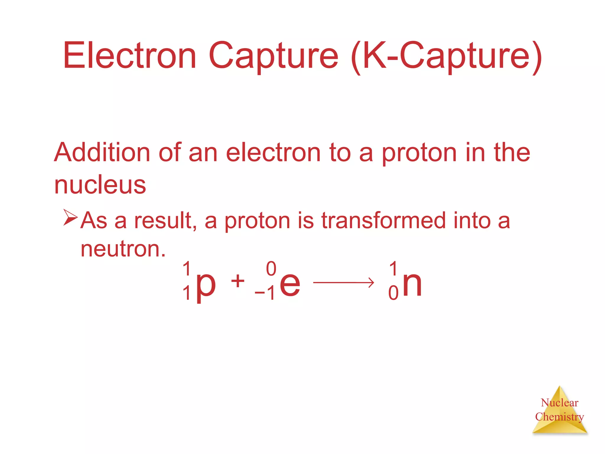 Nuclear
Chemistry
Electron Capture (K-Capture)
Addition of an electron to a proton in the
nucleus
As a result, a proton is transformed into a
neutron.
p
1
1 + e
0
−1
→ n
1
0
 
