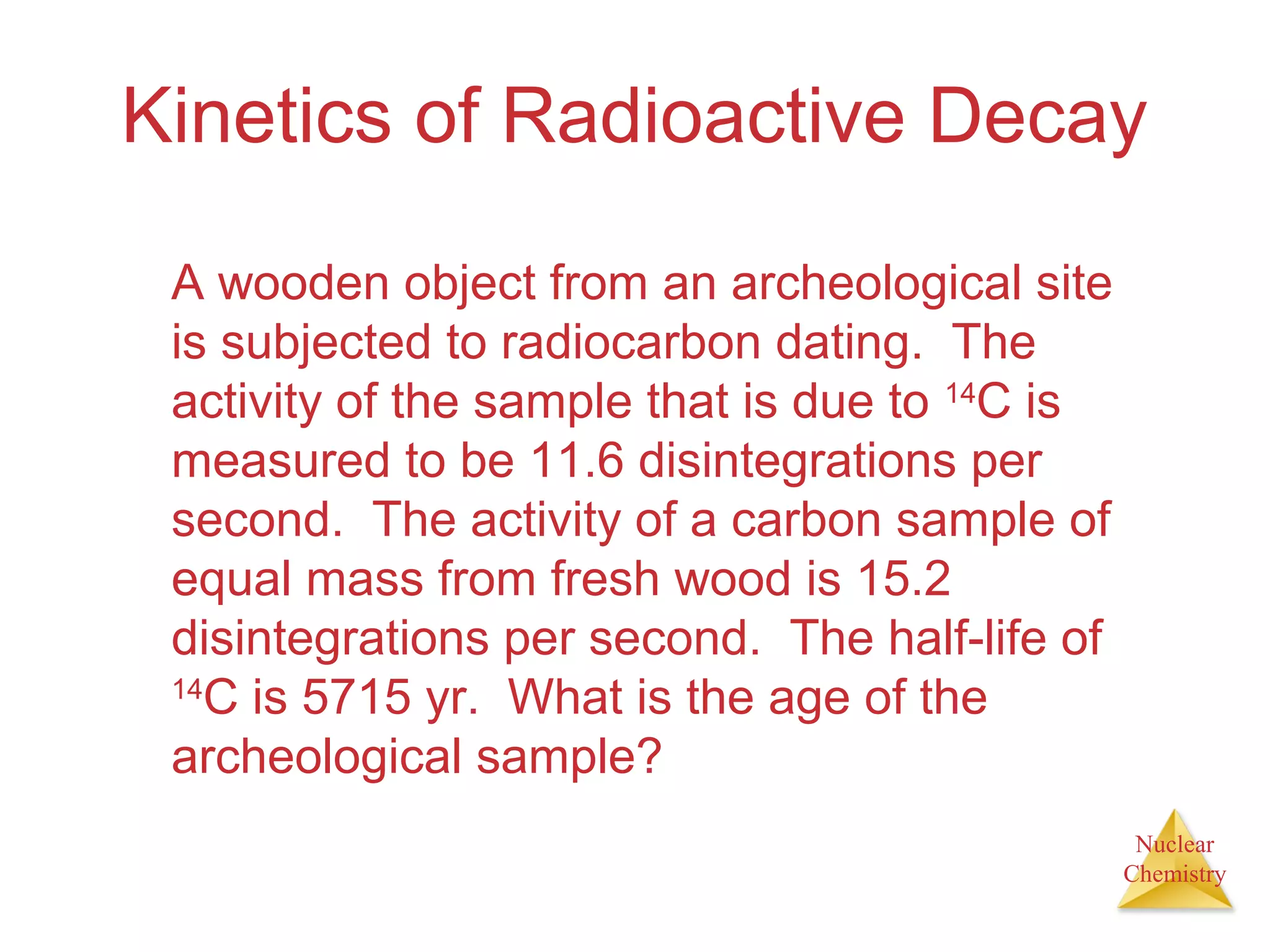 Nuclear
Chemistry
Kinetics of Radioactive Decay
A wooden object from an archeological site
is subjected to radiocarbon dating. The
activity of the sample that is due to 14
C is
measured to be 11.6 disintegrations per
second. The activity of a carbon sample of
equal mass from fresh wood is 15.2
disintegrations per second. The half-life of
14
C is 5715 yr. What is the age of the
archeological sample?
 