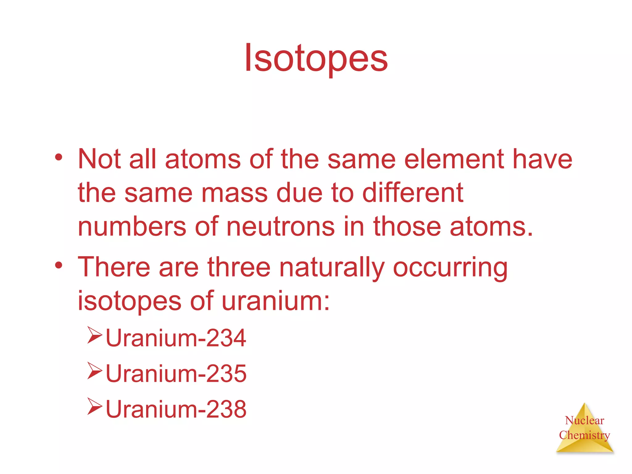 Nuclear
Chemistry
Isotopes
• Not all atoms of the same element have
the same mass due to different
numbers of neutrons in those atoms.
• There are three naturally occurring
isotopes of uranium:
Uranium-234
Uranium-235
Uranium-238
 