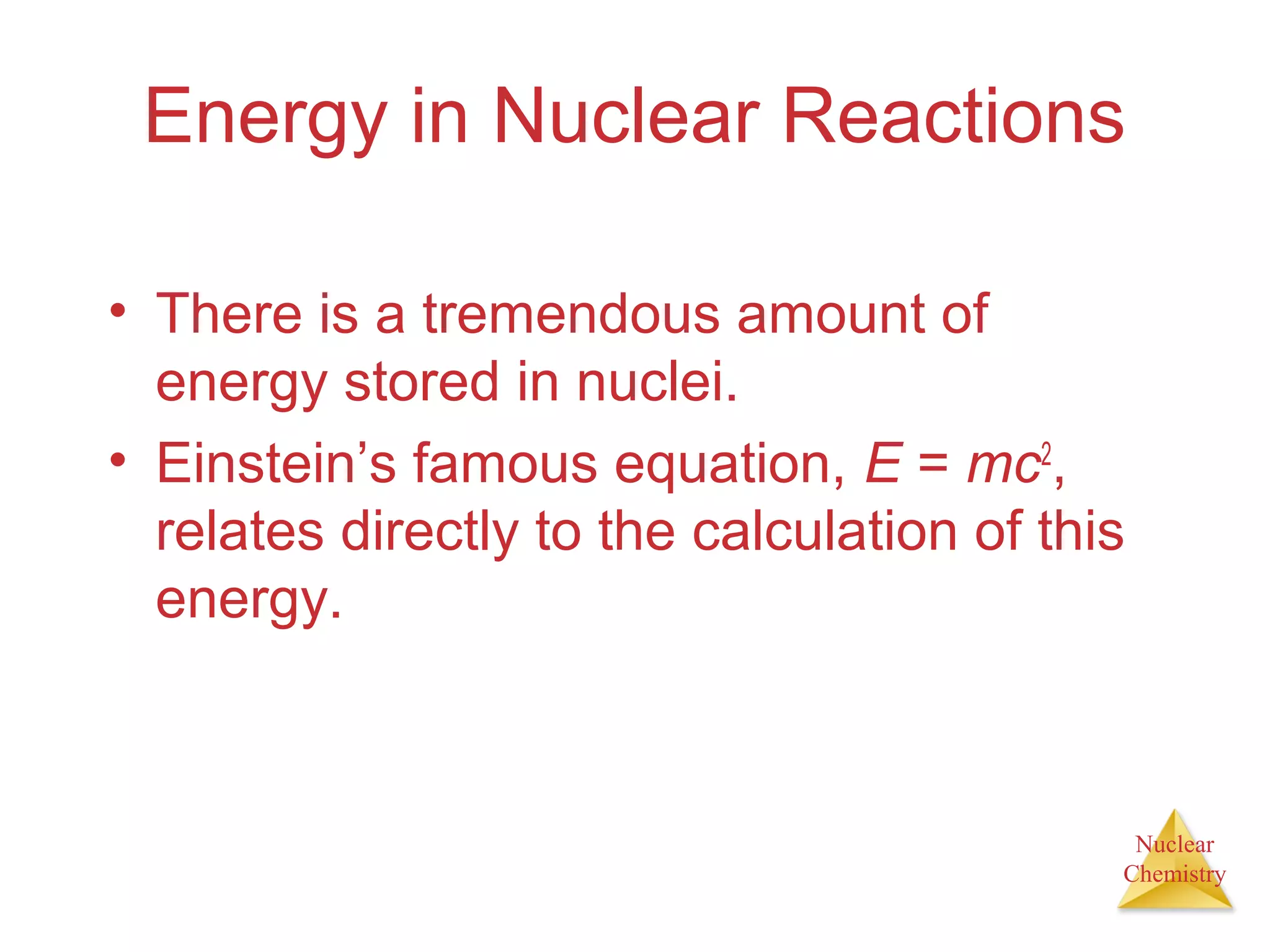 Nuclear
Chemistry
Energy in Nuclear Reactions
• There is a tremendous amount of
energy stored in nuclei.
• Einstein’s famous equation, E = mc2
,
relates directly to the calculation of this
energy.
 