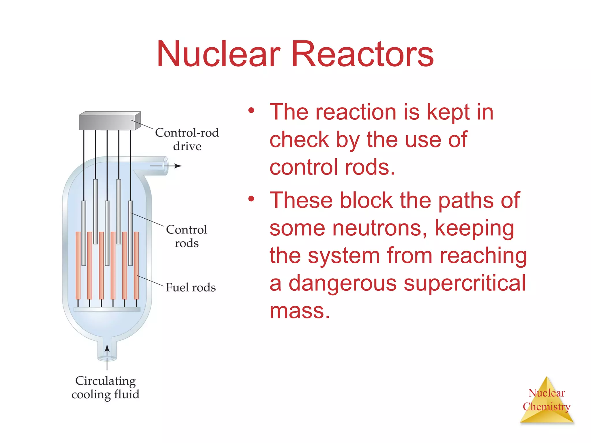 Nuclear
Chemistry
Nuclear Reactors
• The reaction is kept in
check by the use of
control rods.
• These block the paths of
some neutrons, keeping
the system from reaching
a dangerous supercritical
mass.
 