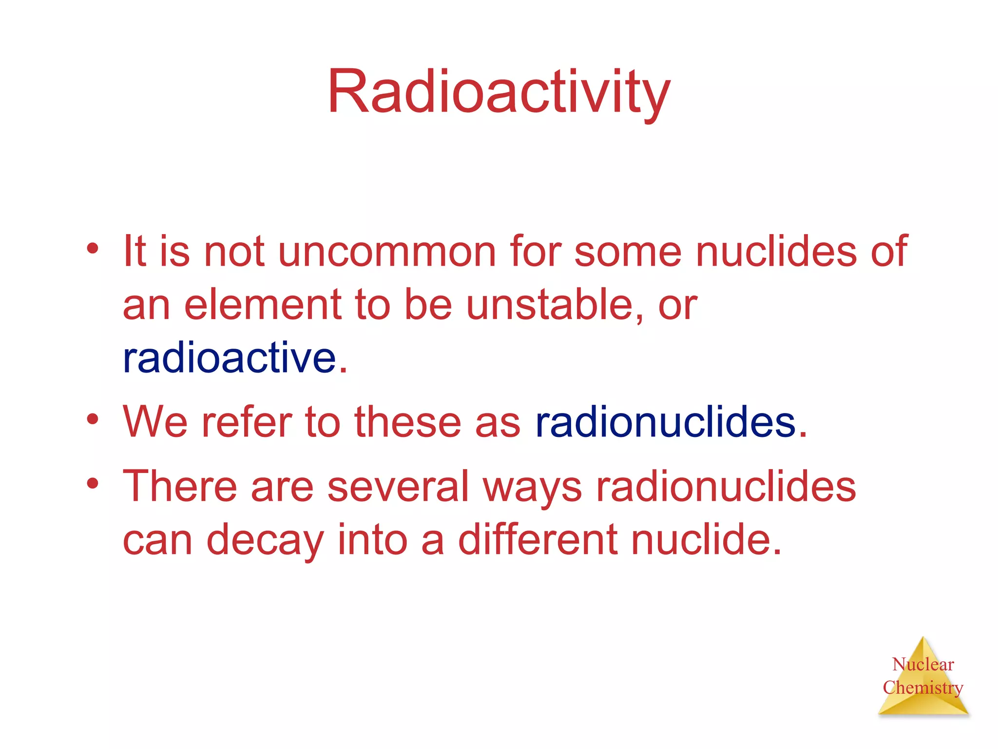 Nuclear
Chemistry
Radioactivity
• It is not uncommon for some nuclides of
an element to be unstable, or
radioactive.
• We refer to these as radionuclides.
• There are several ways radionuclides
can decay into a different nuclide.
 