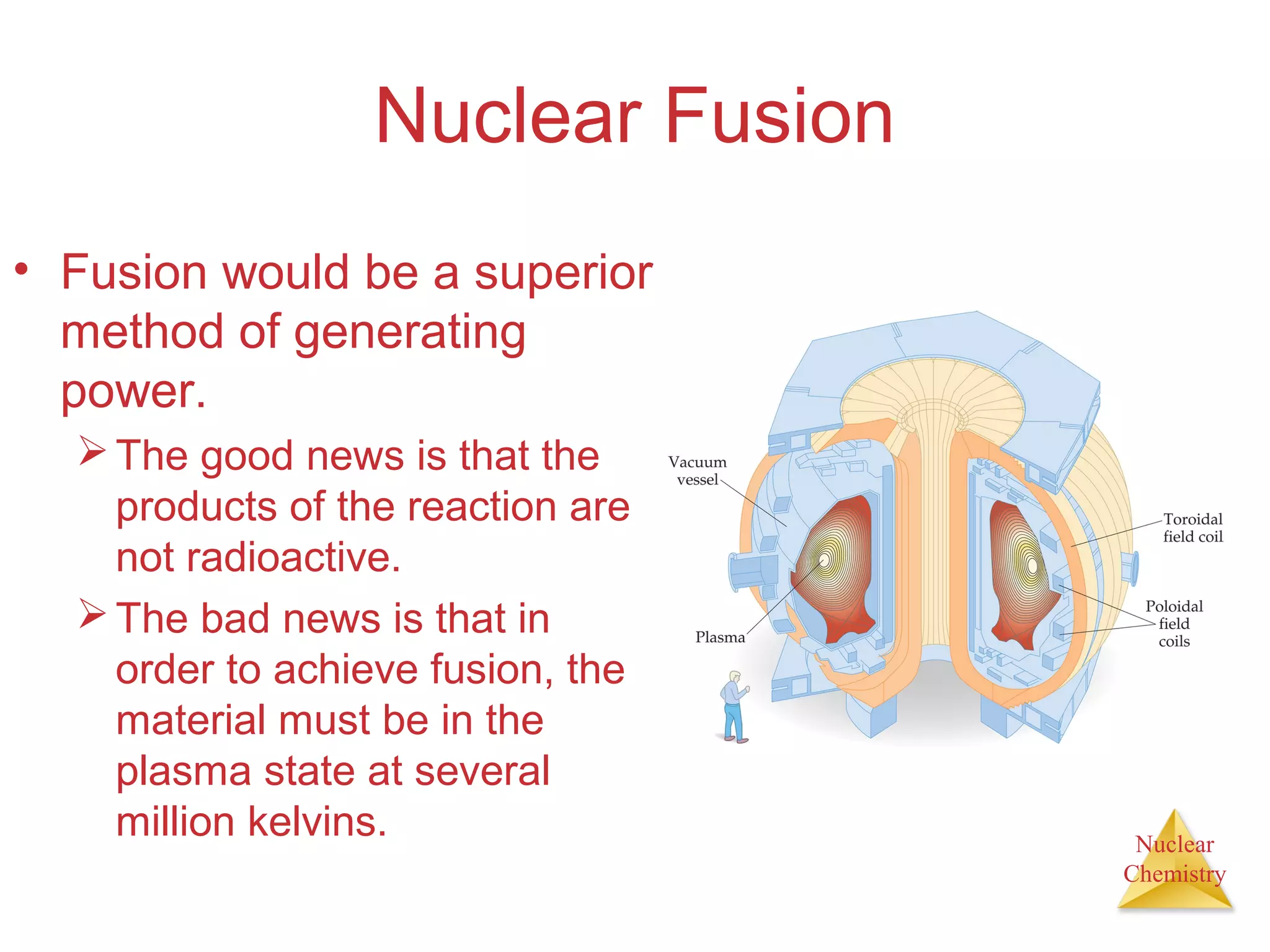 Nuclear
Chemistry
Nuclear Fusion
• Fusion would be a superior
method of generating
power.
The good news is that the
products of the reaction are
not radioactive.
The bad news is that in
order to achieve fusion, the
material must be in the
plasma state at several
million kelvins.
 