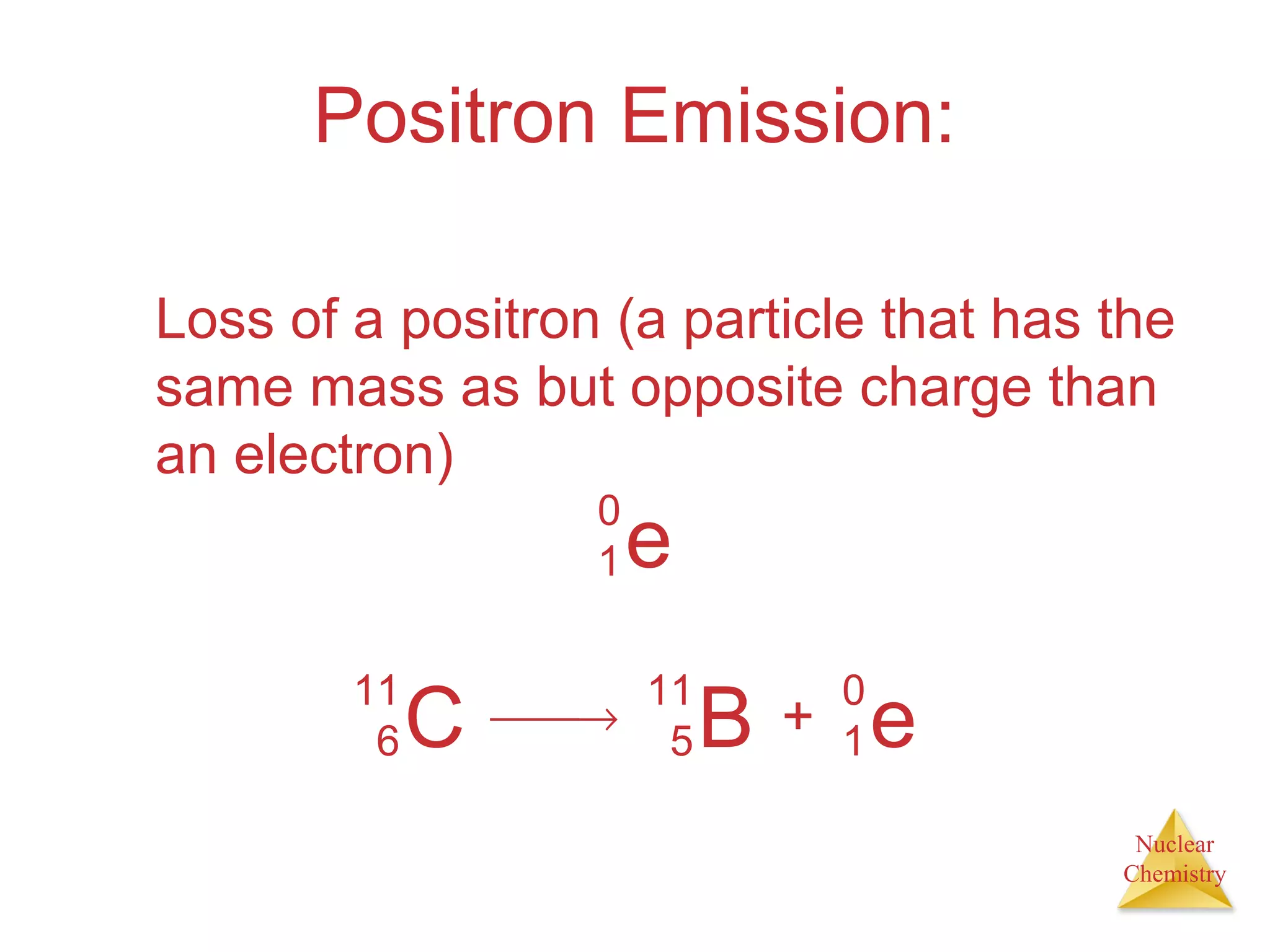 Nuclear
Chemistry
Positron Emission:
Loss of a positron (a particle that has the
same mass as but opposite charge than
an electron)
e
0
1
C
11
6
→ B
11
5 + e
0
1
 