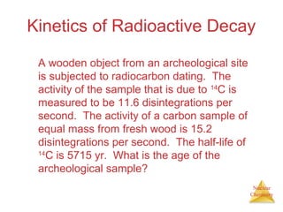 Nuclear
Chemistry
Kinetics of Radioactive Decay
A wooden object from an archeological site
is subjected to radiocarbon dating. The
activity of the sample that is due to 14
C is
measured to be 11.6 disintegrations per
second. The activity of a carbon sample of
equal mass from fresh wood is 15.2
disintegrations per second. The half-life of
14
C is 5715 yr. What is the age of the
archeological sample?
 