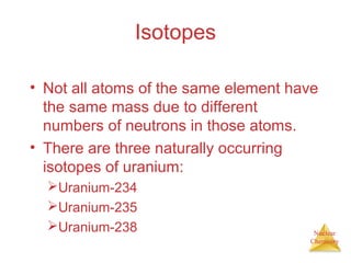 Nuclear
Chemistry
Isotopes
• Not all atoms of the same element have
the same mass due to different
numbers of neutrons in those atoms.
• There are three naturally occurring
isotopes of uranium:
Uranium-234
Uranium-235
Uranium-238
 