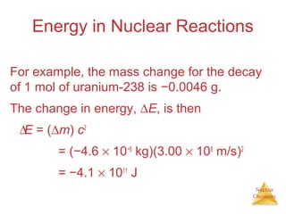 Nuclear
Chemistry
Energy in Nuclear Reactions
For example, the mass change for the decay
of 1 mol of uranium-238 is −0.0046 g.
The change in energy, ∆E, is then
∆E = (∆m) c2
∆E = (−4.6 × 10−6
kg)(3.00 × 108
m/s)2
∆E = −4.1 × 1011
J
 