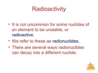Nuclear
Chemistry
Radioactivity
• It is not uncommon for some nuclides of
an element to be unstable, or
radioactive.
• We refer to these as radionuclides.
• There are several ways radionuclides
can decay into a different nuclide.
 