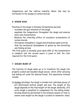 temperature and the relative humidity. Minor loss may be
attributed to the escape of carbon dioxide.
6. KNOCK BACK
Punching of the dough in between fermentation periods:
- increases the gas retention of the dough
- equalises the temperature throughout the dough and ensures
more even fermentation.
- Reduces the retarding effect of excessive accumulation of
carbon dioxide
- Introduces atmospheric oxygen and stimulates yeast activity
- Aids the mechanical development of gluten by the stretching
and folding actions
The first punch is normally given when 60% of the fermentation
is complete and the second punch is given in half the time
required for the first punch.
7. DOUGH MAKE UP
The function of dough make up is to transform the dough into
properly scaled and moulded dough pieces which after prooving
and baking will yield the desired bread. The operations involved
include:
a) Scaling (dividing): the dough is divided into individual pieces of
pre determined uniform weight and size. The weight of the
dough depends on the final weight of the dough. Generally, 12%
extra dough is weighted to compensate for the baking losses.
Dividing should be performed in the minimum amount of time to
ensure even weight as the dough is scaled on volumetric basis.
 