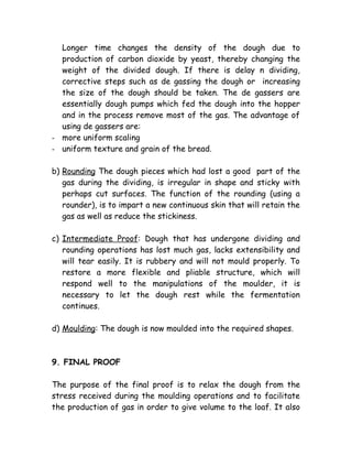 Longer time changes the density of the dough due to
production of carbon dioxide by yeast, thereby changing the
weight of the divided dough. If there is delay n dividing,
corrective steps such as de gassing the dough or increasing
the size of the dough should be taken. The de gassers are
essentially dough pumps which fed the dough into the hopper
and in the process remove most of the gas. The advantage of
using de gassers are:
- more uniform scaling
- uniform texture and grain of the bread.
b) Rounding The dough pieces which had lost a good part of the
gas during the dividing, is irregular in shape and sticky with
perhaps cut surfaces. The function of the rounding (using a
rounder), is to impart a new continuous skin that will retain the
gas as well as reduce the stickiness.
c) Intermediate Proof: Dough that has undergone dividing and
rounding operations has lost much gas, lacks extensibility and
will tear easily. It is rubbery and will not mould properly. To
restore a more flexible and pliable structure, which will
respond well to the manipulations of the moulder, it is
necessary to let the dough rest while the fermentation
continues.
d) Moulding: The dough is now moulded into the required shapes.
9. FINAL PROOF
The purpose of the final proof is to relax the dough from the
stress received during the moulding operations and to facilitate
the production of gas in order to give volume to the loaf. It also
 