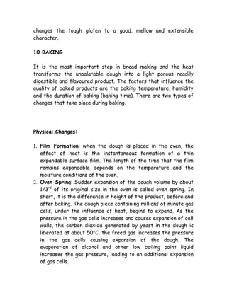 changes the tough gluten to a good, mellow and extensible
character.
10 BAKING
It is the most important step in bread making and the heat
transforms the unpalatable dough into a light porous readily
digestible and flavoured product. The factors that influence the
quality of baked products are the baking temperature, humidity
and the duration of baking (baking time). There are two types of
changes that take place during baking.
Physical Changes:
1. Film Formation: when the dough is placed in the oven, the
effect of heat is the instantaneous formation of a thin
expandable surface film. The length of the time that the film
remains expandable depends on the temperature and the
moisture conditions of the oven.
2. Oven Spring: Sudden expansion of the dough volume by about
1/3rd
of its original size in the oven is called oven spring. In
short, it is the difference in height of the product, before and
after baking. The dough piece containing millions of minute gas
cells, under the influence of heat, begins to expand. As the
pressure in the gas cells increases and causes expansion of cell
walls, the carbon dioxide generated by yeast in the dough is
liberated at about 50°C. the freed gas increases the pressure
in the gas cells causing expansion of the dough. The
evaporation of alcohol and other low boiling point liquid
increases the gas pressure, leading to an additional expansion
of gas cells.
 