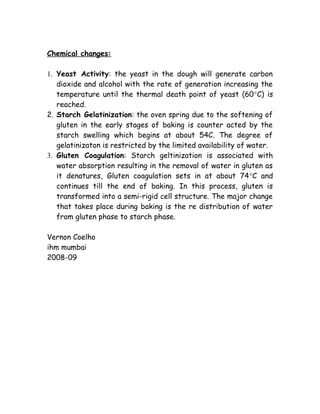 Chemical changes:
1. Yeast Activity: the yeast in the dough will generate carbon
dioxide and alcohol with the rate of generation increasing the
temperature until the thermal death point of yeast (60°C) is
reached.
2. Starch Gelatinization: the oven spring due to the softening of
gluten in the early stages of baking is counter acted by the
starch swelling which begins at about 54C. The degree of
gelatinizaton is restricted by the limited availability of water.
3. Gluten Coagulation: Starch geltinization is associated with
water absorption resulting in the removal of water in gluten as
it denatures, Gluten coagulation sets in at about 74°C and
continues till the end of baking. In this process, gluten is
transformed into a semi-rigid cell structure. The major change
that takes place during baking is the re distribution of water
from gluten phase to starch phase.
Vernon Coelho
ihm mumbai
2008-09
 