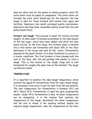 does not allow time for the gluten to mellow properly, about 4%
extra water must be added to compensate. The extra water will
increase the yield, which should pay for the improver. No time
dough is ideal for those kitchens with limited time, space and
facilities. Improvers also assist prolonged quality maintenance.
Improvers also help make reasonable quality bread that has less
gluten (weak flour).
Ferment and Dough: This process is meant for heavily enriched
dough’s, to allow yeast to become accustomed to the high amount
of fat and sugar, which have been added, and which will slow
yeast activity. In the first stage, the ferment yeast is blended
into a thin batter and fermented with about 20% of the flour
mentioned in the recipe and with all the water. Fermentation
depends on the yeast content. It is best fermented in a prover or
in similar conditions. The first ferment is then blended with the
rest of the flour, salt, fat and perhaps milk powder to form a
dough. This is the second or the dough stage and is bulk
fermented for roughly the same time as the ferment. The dough
can then be scaled.
TEMPERATURE
It is important to maintain the ideal dough temperature, which
controls the speed of fermentation. Even for basic bread dough,
it is necessary to be exact to get the best from the raw material.
The best temperature for fermentation is between 25°C and
28°C. Above 32°C, fermentation is rapid but gets progressively
weaker. Under 24°C, fermentation is slow. As water temperature
can be readjusted, it is the medium that controls the
temperature of the dough, determines the water temperature
and the rule of thumb is the doubling method. Double the
required dough temperature, take the temperature of the flour
 