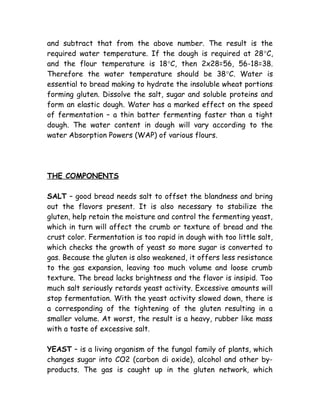 and subtract that from the above number. The result is the
required water temperature. If the dough is required at 28°C,
and the flour temperature is 18°C, then 2x28=56, 56-18=38.
Therefore the water temperature should be 38°C. Water is
essential to bread making to hydrate the insoluble wheat portions
forming gluten. Dissolve the salt, sugar and soluble proteins and
form an elastic dough. Water has a marked effect on the speed
of fermentation – a thin batter fermenting faster than a tight
dough. The water content in dough will vary according to the
water Absorption Powers (WAP) of various flours.
THE COMPONENTS
SALT – good bread needs salt to offset the blandness and bring
out the flavors present. It is also necessary to stabilize the
gluten, help retain the moisture and control the fermenting yeast,
which in turn will affect the crumb or texture of bread and the
crust color. Fermentation is too rapid in dough with too little salt,
which checks the growth of yeast so more sugar is converted to
gas. Because the gluten is also weakened, it offers less resistance
to the gas expansion, leaving too much volume and loose crumb
texture. The bread lacks brightness and the flavor is insipid. Too
much salt seriously retards yeast activity. Excessive amounts will
stop fermentation. With the yeast activity slowed down, there is
a corresponding of the tightening of the gluten resulting in a
smaller volume. At worst, the result is a heavy, rubber like mass
with a taste of excessive salt.
YEAST – is a living organism of the fungal family of plants, which
changes sugar into CO2 (carbon di oxide), alcohol and other by-
products. The gas is caught up in the gluten network, which
 