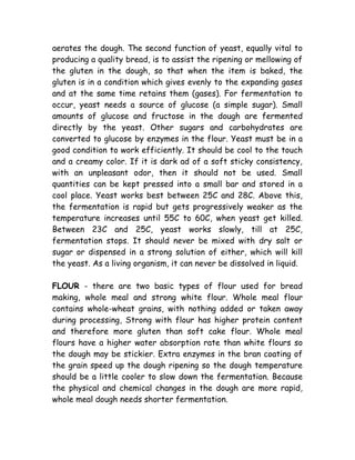 aerates the dough. The second function of yeast, equally vital to
producing a quality bread, is to assist the ripening or mellowing of
the gluten in the dough, so that when the item is baked, the
gluten is in a condition which gives evenly to the expanding gases
and at the same time retains them (gases). For fermentation to
occur, yeast needs a source of glucose (a simple sugar). Small
amounts of glucose and fructose in the dough are fermented
directly by the yeast. Other sugars and carbohydrates are
converted to glucose by enzymes in the flour. Yeast must be in a
good condition to work efficiently. It should be cool to the touch
and a creamy color. If it is dark ad of a soft sticky consistency,
with an unpleasant odor, then it should not be used. Small
quantities can be kept pressed into a small bar and stored in a
cool place. Yeast works best between 25C and 28C. Above this,
the fermentation is rapid but gets progressively weaker as the
temperature increases until 55C to 60C, when yeast get killed.
Between 23C and 25C, yeast works slowly, till at 25C,
fermentation stops. It should never be mixed with dry salt or
sugar or dispensed in a strong solution of either, which will kill
the yeast. As a living organism, it can never be dissolved in liquid.
FLOUR - there are two basic types of flour used for bread
making, whole meal and strong white flour. Whole meal flour
contains whole-wheat grains, with nothing added or taken away
during processing, Strong with flour has higher protein content
and therefore more gluten than soft cake flour. Whole meal
flours have a higher water absorption rate than white flours so
the dough may be stickier. Extra enzymes in the bran coating of
the grain speed up the dough ripening so the dough temperature
should be a little cooler to slow down the fermentation. Because
the physical and chemical changes in the dough are more rapid,
whole meal dough needs shorter fermentation.
 
