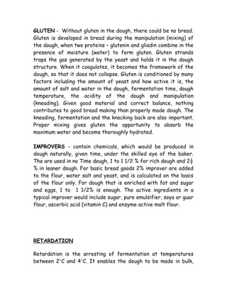 GLUTEN - Without gluten in the dough, there could be no bread.
Gluten is developed in bread during the manipulation (mixing) of
the dough, when two proteins – glutenin and gliadin combine in the
presence of moisture (water) to form gluten. Gluten strands
traps the gas generated by the yeast and holds it in the dough
structure. When it coagulates, it becomes the framework of the
dough, so that it does not collapse. Gluten is conditioned by many
factors including the amount of yeast and how active it is, the
amount of salt and water in the dough, fermentation time, dough
temperature, the acidity of the dough and manipulation
(kneading). Given good material and correct balance, nothing
contributes to good bread making than properly made dough. The
kneading, fermentation and the knocking back are also important.
Proper mixing gives gluten the opportunity to absorb the
maximum water and become thoroughly hydrated.
IMPROVERS - contain chemicals, which would be produced in
dough naturally, given time, under the skilled eye of the baker.
The are used in no Time dough, 1 to 1 1/2 % for rich dough and 2½
% in leaner dough. For basic bread goods 2% improver are added
to the flour, water salt and yeast, and is calculated on the basis
of the flour only. For dough that is enriched with fat and sugar
and eggs, 1 to 1 1/2% is enough. The active ingredients in a
typical improver would include sugar, pure emulsifier, soya or guar
flour, ascorbic acid (vitamin C) and enzyme active malt flour.
RETARDATION
Retardation is the arresting of fermentation at temperatures
between 2°C and 4°C. It enables the dough to be made in bulk,
 