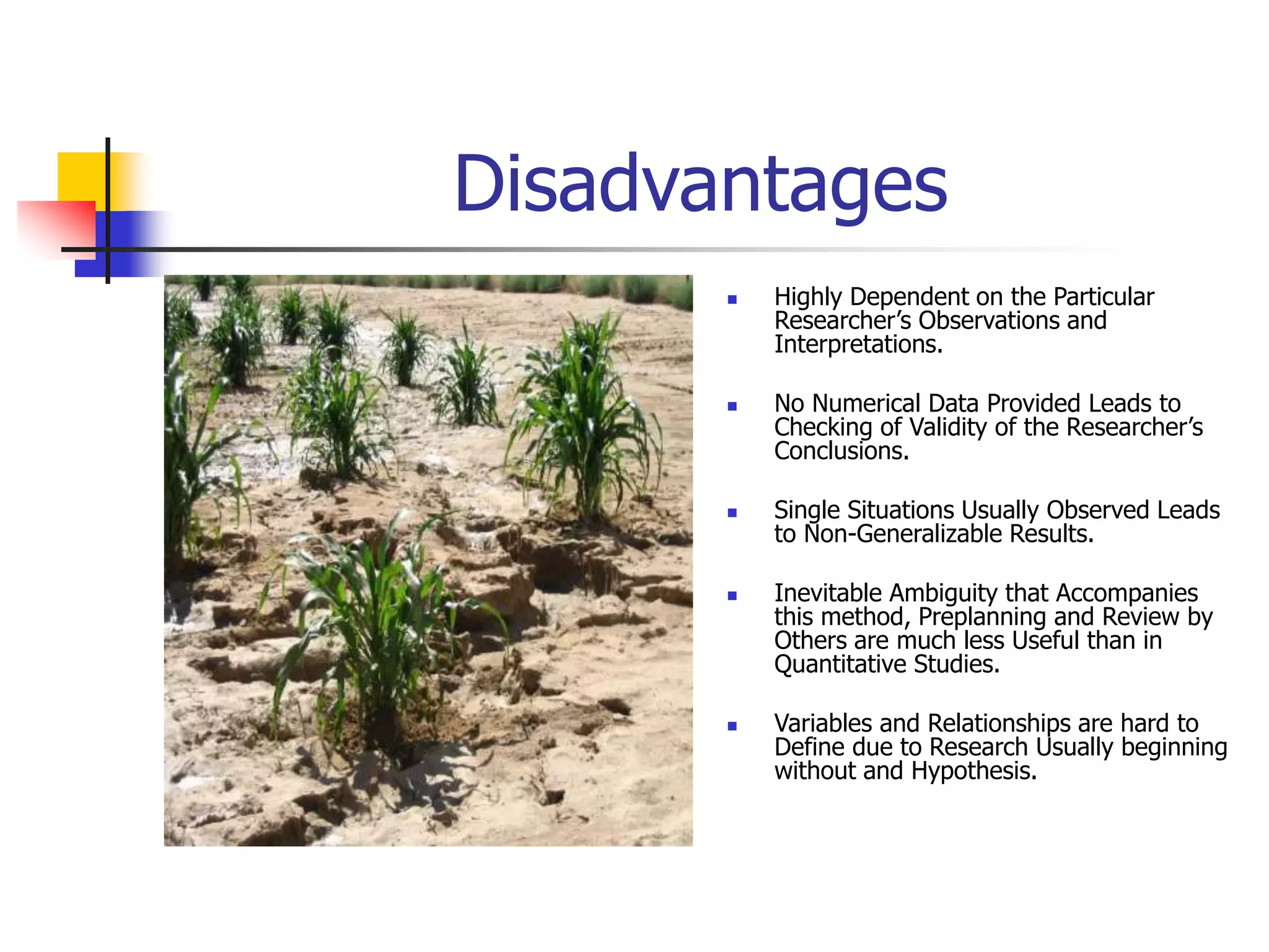 Disadvantages
 Highly Dependent on the Particular
Researcher’s Observations and
Interpretations.
 No Numerical Data Provided Leads to
Checking of Validity of the Researcher’s
Conclusions.
 Single Situations Usually Observed Leads
to Non-Generalizable Results.
 Inevitable Ambiguity that Accompanies
this method, Preplanning and Review by
Others are much less Useful than in
Quantitative Studies.
 Variables and Relationships are hard to
Define due to Research Usually beginning
without and Hypothesis.
 