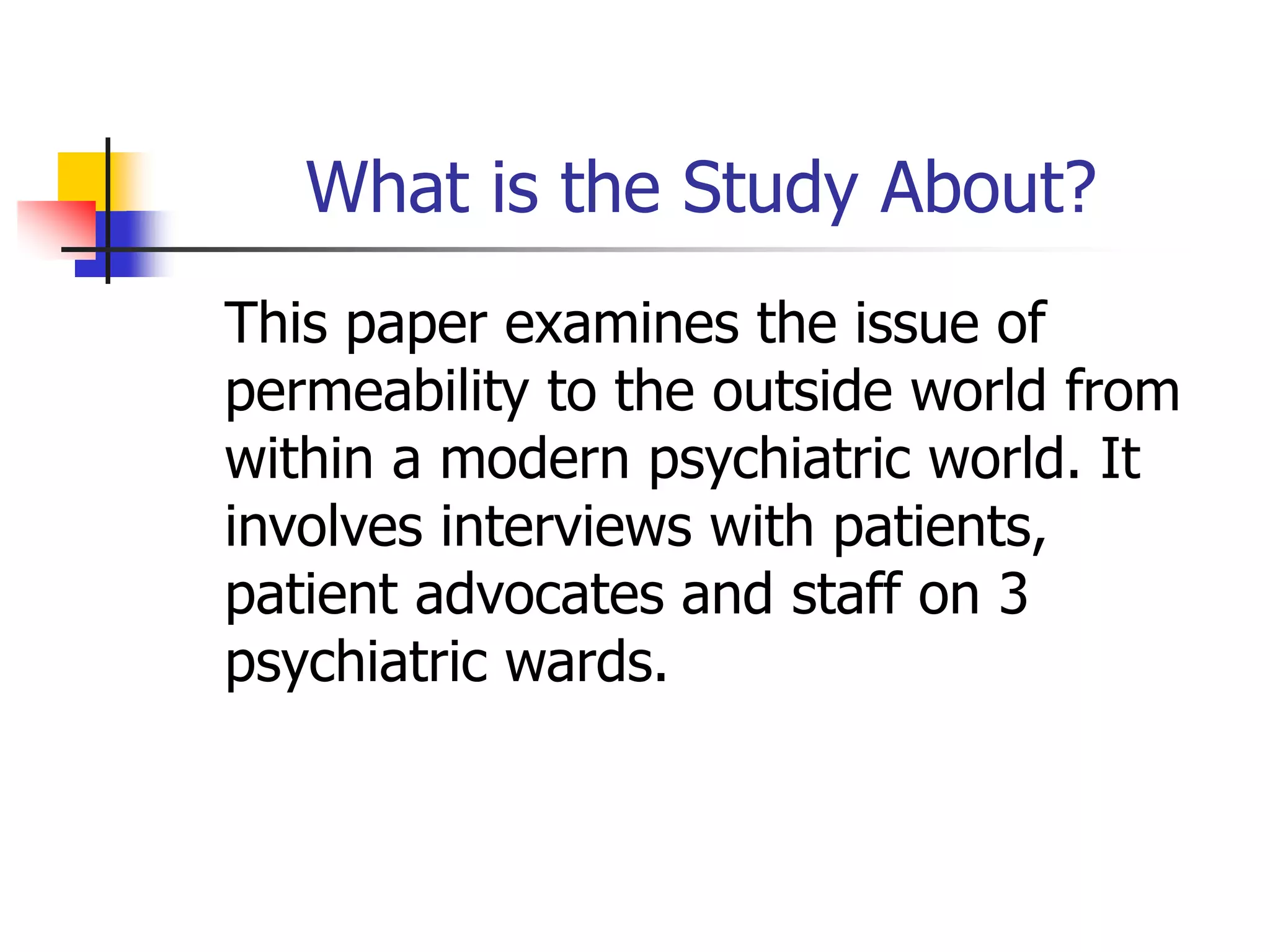 What is the Study About?
This paper examines the issue of
permeability to the outside world from
within a modern psychiatric world. It
involves interviews with patients,
patient advocates and staff on 3
psychiatric wards.
 