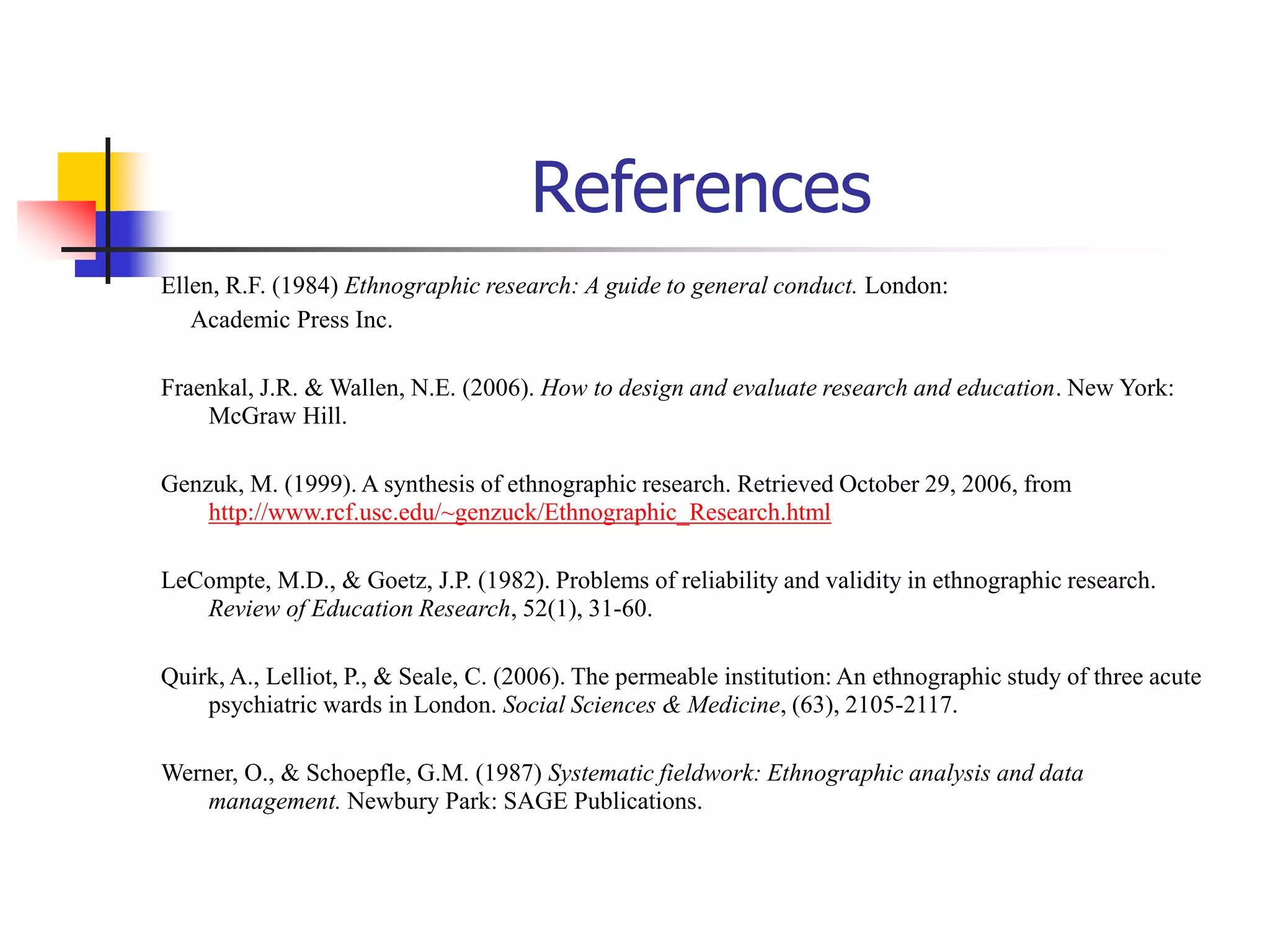 References
Ellen, R.F. (1984) Ethnographic research: A guide to general conduct. London:
Academic Press Inc.
Fraenkal, J.R. & Wallen, N.E. (2006). How to design and evaluate research and education. New York:
McGraw Hill.
Genzuk, M. (1999). A synthesis of ethnographic research. Retrieved October 29, 2006, from
http://www.rcf.usc.edu/~genzuck/Ethnographic_Research.html
LeCompte, M.D., & Goetz, J.P. (1982). Problems of reliability and validity in ethnographic research.
Review of Education Research, 52(1), 31-60.
Quirk, A., Lelliot, P., & Seale, C. (2006). The permeable institution: An ethnographic study of three acute
psychiatric wards in London. Social Sciences & Medicine, (63), 2105-2117.
Werner, O., & Schoepfle, G.M. (1987) Systematic fieldwork: Ethnographic analysis and data
management. Newbury Park: SAGE Publications.
 