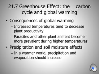 21.7 Greenhouse Effect: the carbon
cycle and global warming
• Consequences of global warming
– Increased temperatures tend to decrease
plant productivity
– Parasites and other plant ailment become
more prevalent during higher temperatures
• Precipitation and soil moisture effects
– In a warmer world, precipitation and
evaporation should increase
 