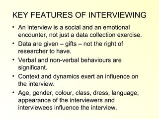 KEY FEATURES OF INTERVIEWING
• An interview is a social and an emotional
  encounter, not just a data collection exercise.
• Data are given – gifts – not the right of
  researcher to have.
• Verbal and non-verbal behaviours are
  significant.
• Context and dynamics exert an influence on
  the interview.
• Age, gender, colour, class, dress, language,
  appearance of the interviewers and
  interviewees influence the interview.
 
