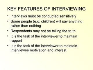 KEY FEATURES OF INTERVIEWING
• Interviews must be conducted sensitively
• Some people (e.g. children) will say anything
  rather than nothing
• Respondents may not be telling the truth
• It is the task of the interviewer to maintain
  rapport
• It is the task of the interviewer to maintain
  interviewee motivation and interest
 