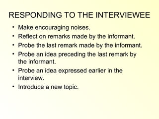RESPONDING TO THE INTERVIEWEE
• Make encouraging noises.
• Reflect on remarks made by the informant.
• Probe the last remark made by the informant.
• Probe an idea preceding the last remark by
  the informant.
• Probe an idea expressed earlier in the
  interview.
• Introduce a new topic.
 