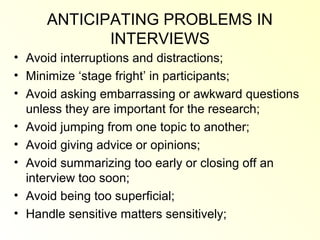 ANTICIPATING PROBLEMS IN
            INTERVIEWS
• Avoid interruptions and distractions;
• Minimize ‘stage fright’ in participants;
• Avoid asking embarrassing or awkward questions
  unless they are important for the research;
• Avoid jumping from one topic to another;
• Avoid giving advice or opinions;
• Avoid summarizing too early or closing off an
  interview too soon;
• Avoid being too superficial;
• Handle sensitive matters sensitively;
 