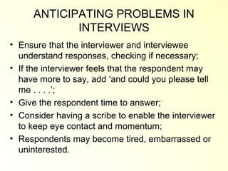 ANTICIPATING PROBLEMS IN
            INTERVIEWS
• Ensure that the interviewer and interviewee
  understand responses, checking if necessary;
• If the interviewer feels that the respondent may
  have more to say, add ‘and could you please tell
  me . . . .’;
• Give the respondent time to answer;
• Consider having a scribe to enable the interviewer
  to keep eye contact and momentum;
• Respondents may become tired, embarrassed or
  uninterested.
 