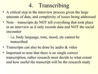 4. Transcribing
• A critical step in the interview process given the large
  amounts of data, and complexity of issues being addressed
• Note – transcripts do NOT tell everything that took place
  in an interview as it only records data and NOT the social
  encounter
   – i.e. body language, tone, mood, etc cannot be
     transcribed
• Transcripts can also be done by audio & video
• Important to note that there is no single correct
  transcription, rather research must decide to what extent
  and how useful the transcript will be the research study
 