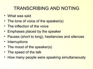 TRANSCRIBING AND NOTING
•   What was said
•   The tone of voice of the speaker(s)
•   The inflection of the voice
•   Emphases placed by the speaker
•   Pauses (short to long), hesitancies and silences
•   Interruptions
•   The mood of the speaker(s)
•   The speed of the talk
•   How many people were speaking simultaneously
 