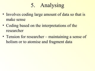 5. Analysing
• Involves coding large amount of data so that is
  make sense
• Coding based on the interpretations of the
  researcher
• Tension for researcher – maintaining a sense of
  holism or to atomise and fragment data
 