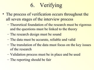 6. Verifying
• The process of verification occurs throughout the
  all seven stages of the interview process
  – Theoretical foundation of the research must be rigorous
    and the questions must be linked to the theory
  – The research design must be sound
  – The data must be accurate, reliable and valid
  – The translation of the data must focus on the key issues
    of the research
  – Validation process must be in place and be used
  – The reporting should be fair
 