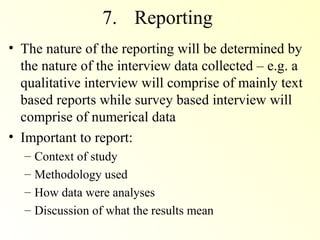 7. Reporting
• The nature of the reporting will be determined by
  the nature of the interview data collected – e.g. a
  qualitative interview will comprise of mainly text
  based reports while survey based interview will
  comprise of numerical data
• Important to report:
  – Context of study
  – Methodology used
  – How data were analyses
  – Discussion of what the results mean
 