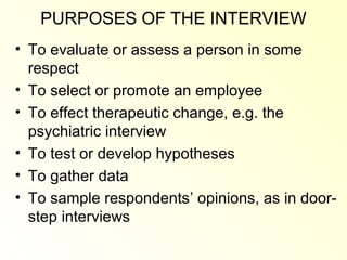 PURPOSES OF THE INTERVIEW
• To evaluate or assess a person in some
  respect
• To select or promote an employee
• To effect therapeutic change, e.g. the
  psychiatric interview
• To test or develop hypotheses
• To gather data
• To sample respondents’ opinions, as in door-
  step interviews
 