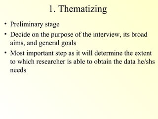 1. Thematizing
• Preliminary stage
• Decide on the purpose of the interview, its broad
  aims, and general goals
• Most important step as it will determine the extent
  to which researcher is able to obtain the data he/shs
  needs
 