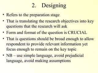 2. Designing
• Refers to the preparation stage
• That is translating the research objectives into key
  questions that the research will ask
• Form and format of the question is CRUCIAL
• That is questions should be broad enough to allow
  respondent to provide relevant information yet
  focus enough to remain on the key topic
• NB – use simple language, avoid prejudicial
  language, avoid making assumptions
 