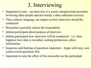 3. Interviewing
• Important to note – an interview is a social, interpersonal encounter
  involving other people and not merely a data collection exercise
• Thus cultural, language, etc impact on how interview should be
  conducted
• Researcher generally selects the respondents
• Inform participant about purpose of interview
• Inform participant how interview will be conducted – i.e. what
  happens, how data is recorded, seeking permission, ethics
  information
• Sequence and framing of questions important – begin with easy, non
  controversial questions first
• Important to note the effect of the researcher on the participant
 