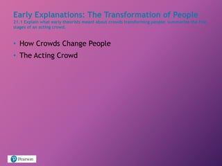 Early Explanations: The Transformation of People
21.1 Explain what early theorists meant about crowds transforming people; summarize the five
stages of an acting crowd.
• How Crowds Change People
• The Acting Crowd
 