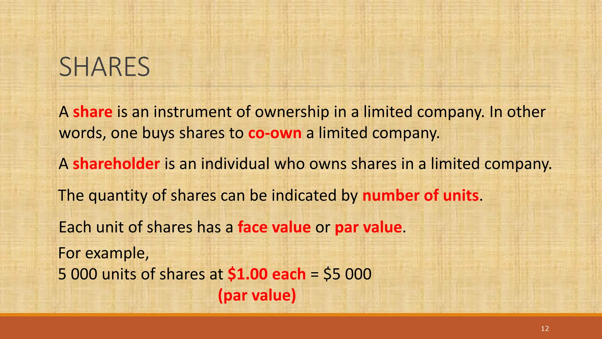 SHARES
12
A share is an instrument of ownership in a limited company. In other
words, one buys shares to co-own a limited company.
A shareholder is an individual who owns shares in a limited company.
The quantity of shares can be indicated by number of units.
Each unit of shares has a face value or par value.
For example,
5 000 units of shares at $1.00 each = $5 000
(par value)
 