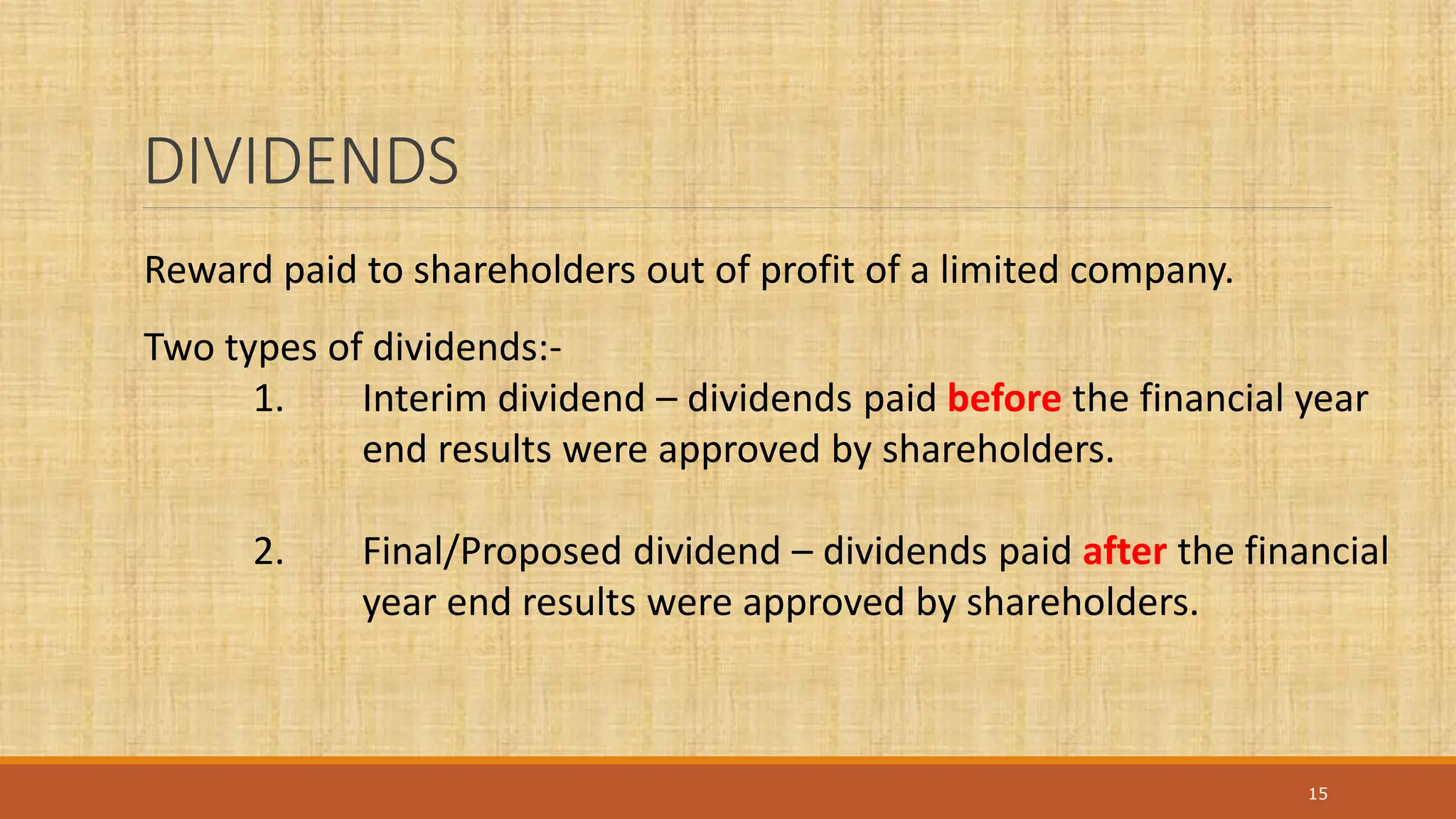 DIVIDENDS
15
Reward paid to shareholders out of profit of a limited company.
Two types of dividends:-
1. Interim dividend – dividends paid before the financial year
end results were approved by shareholders.
2. Final/Proposed dividend – dividends paid after the financial
year end results were approved by shareholders.
 